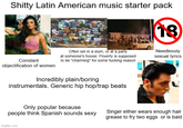 S----- Latin American music starter pack 18 Constant objectification of women Often set in a slum, or at a party at someone's house. Poverty is supposed to be "charming" for some f------ reason Incredibly plain/boring instrumentals. Generic hip hop/trap beats Needlessly sexual lyrics Only popular because CoolMensHair people think Spanish sounds sexy Singer either wears enough hair grease to fry two eggs or is bald imgflip.com