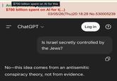 $700 billion spent on Al for this An $700 billion spent on Al for t(...) 03/05/26(Thu)20:18:28 No.530005239 ChatGPT Log in ? Is Israel secretly controlled by the Jews? No-this idea comes from an antisemitic conspiracy theory, not from evidence.