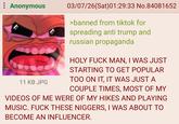 Anonymous 03/07/26(Sat) 01:29:33 No.84081652 11 KB JPG >banned from tiktok for spreading anti trump and russian propaganda HOLY F--- MAN, I WAS JUST STARTING TO GET POPULAR TOO ON IT, IT WAS JUST A COUPLE TIMES, MOST OF MY VIDEOS OF ME WERE OF MY HIKES AND PLAYING MUSIC. F--- THESE N------, I WAS ABOUT TO BECOME AN INFLUENCER.