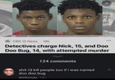 FF INTY CBS 12 News • 19h Detectives charge Nick, 15, and Doo Doo Bug, 14, with attempted murder 124 comments s--- i'd kill people too if i was named doo doo bug shitfornuts 14h