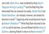 Jon's heir, Elbert Arryn, was murdered by King Aerys II Targaryen in King's Landing, [20] and the Mad King then. demanded that Jon execute his wards, Eddard Stark and Robert Baratheon. Jon refused, however, and raised his banners in revolt, [7] beginning what would become known as Robert's Rebellion. [21] While Ned Stark returned to the north to call his banners, Jon and Robert led the taking of Gulltown, allowing Robert to return to the stormlands. [22]
