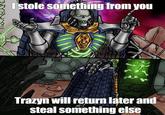 I stole something from you Trazyn will return later and steal something else