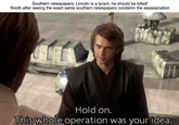 Southern newspapers: Lincoln is a tyrant, he should be killed! Booth after seeing the exact same southern newspapers condemn the assassination Hold on. This whole operation was your idea.