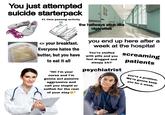 You just attempted suicide starterpack #1 time passing activity the hallways stink like cigarettes <= your breakfast. Everyone hates the butter, but you have to eat it all "Hi! I'm your nurse and I'm gonna act passive aggressive and call you stupid or selfish for the rest of your stayⓇ" you end up here after a week at the hospital You're stuffed with pills and you feel drugged and sleepy 24/7 psychiatrist screaming patients you're a problem. We're gonna keep you for a week.