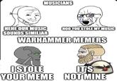 MUSICIANS HEHE OUR MUSIC SOUNDS SIMILIAR NOO YOU STOLE MY MUSIC WARHAMMER MEMERS ISTOLE IT'S YOUR MEME NOT MINE