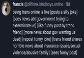 francis @dilfkink.kindboys.online . 9d being trans online is like [posts a silly joke] [sees news abt government trying to exterminate us] [like funny post by trans friend] [more news about gov wanting us dead] [repost funny joke] [trans friend shares horrible news about insurance issues/sexual violence/abusive family] [sees funny post]