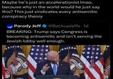 Maybe he's just an accelerationist Imao, because why in the world would he just say this? This just vindicates every antisemitic conspiracy theory Parody Jeff ❤ @BackupJeffx.1d BREAKING: Trump says Congress is becoming antisemitic and isn't serving the Jewish lobby well enough. E PLURIBUS UNI EPLURIBUS UNUM