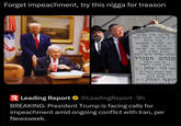 Forget impeachment, try this n---- for treason פה נגנז ארון הקודש כ"ק אדוננו מורנו ורבנו אור עולם נזר ישראל ותפארתו צדקת ה' עשה ומשפטיו עם ישראל ורבים השיב מעון הגאון האלקי מרנא ורבנא מנחם מענדל בן הרב הגאון והרב החסיד המקובל רבי לוי יצחק נ"ע חתנו וממלא מקומו של כ"ק אדוננו מורנו ורבנר מרנא ורבנא יוסף יצחק נ"ע R Leading Report & @LeadingReport·9h BREAKING: President Trump is facing calls for impeachment amid ongoing conflict with Iran, per Newsweek.