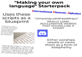 "Making your own language" Starterpack Uses these International Phonetic Alphabet scripts as a "Umararayushahesakhayu" blueprint اور شرح کا کام ماري REALLY LONG AGGLUNATIVE WORDS THAT SOUND LIKE A CHANT درج مخافر وصوت فدح من jjj جغرافية والمال حتى الاستدار فت مقاومة إغراء مختام ية المغربية بما كان يتسرب منها مارات ظهرت آثارها في بعض أعمال الفن المعماري الليبي استطاعت أن سنان المهندس العثماني لكم جمال وبساطة المنجد اله باشا، باستنبول بيا العديد من Either worships vowels or views them as a form of blasphemy