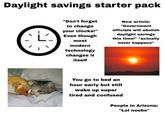 Daylight savings starter pack L "Don't forget to change your clocks!" Even though New article: "Government officials will abolish daylight savings this time!" *actually never happens* most modern technology changes it itself You go to bed an hour early but still wake up super tired and confused People in Arizona: "Lol noobs"