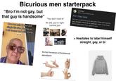 66 Bicurious men starterpack 'Bro I'm not gay, but that guy is handsome" How are mfs bi and still single it's like playing on both teams and still losing "You don't look bi" Ah s---, you're right. Lemme just- WH wikiHow https://www.wikihow.com Am I Gay Quiz Are you questioning your sexuality? Find out if you're gay, straight, bisexual, or asexual. Learn what these terms mean and if they apply to you. the four horsemen of the bisexual apocalypse > Hesitates to label himself straight, gay, or bi