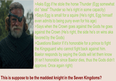 >Asks Egg if he stole the horse Thunder (Egg somewhat did "steal" Thunder so he's right in some capacity) >Says Egg is small for a squire (He's right, Egg himself even admits to being puny even for his age) >Says when the Crown goes against the Gods he goes against the Crown (He's right, the side he's on wins aka favored by the Gods) >Questions Baelor if it's honorable for a prince to fight the Kingsguard who cannot fight back against him. Baelor responds by saying the Gods will let them know (It isn't honorable since Baelor dies, thus the Gods didn't approve. Once again right) This is suppose to be the maddest knight in the Seven Kingdoms?