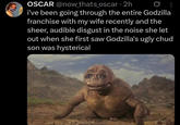OSCAR @now_thats_oscar • 2h i've been going through the entire Godzilla franchise with my wife recently and the sheer, audible disgust in the noise she let out when she first saw Godzilla's ugly chud son was hysterical