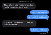 Yesterday 8:27 PM That show you recommended had a huge schlong in it. the knight one? oh yeah it did haha It goes to his knees. Dud you pause it there? I did not hahaha Delivered
