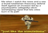 Me when I watch the news and a see a brutal totalitarian theocracy defend itself against an invasion led by a psychopathic (allegedly) devil- worshipping r----- that lets cities burn in its path "just like the simulations"