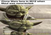 Clone Wars fans in 2012 when Maul was resurrected: No. Wrong this is. Lies these images are. Dead I know you to be. On Naboo, died you did.
