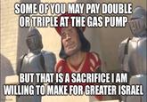 SOME OF YOU MAY PAY DOUBLE OR TRIPLE AT THE GAS PUMP BUT THAT IS A SACRIFICE I AM WILLING TO MAKE FOR GREATER ISRAEL imgflip.com