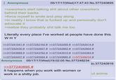 Anonymous 05/17/17 (Wed)17:47:43 No.377240895 >coworkers start talking s--- about other coworkers behind their backs >force myself to smile and play along >in reality I know that is f----- up and personally don't advocate it >realize they probably s--- talk me too Literally every place I've worked at people have done this. WHY >>377241041 # >>377242162 # >>377242265 # >>377242414 # >>377242430 # >>377242827 # >>377242862 # >>377242904 # >>377243669 # >>377243762 # >>377243910 # >>377244364 # >>377244407 # >>377245584 # >>377245880 # >>377248234 # Anonymous 05/17/17(Wed)19:02:05 No.377248234 >>377240895 # It happens when you work with women or work in a s----- job. No.377240916 ut anime