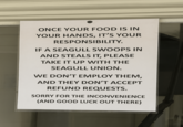 ONCE YOUR FOOD IS IN YOUR HANDS, IT'S YOUR RESPONSIBILITY. IF A SEAGULL SWOOPS IN AND STEALS IT, PLEASE TAKE IT UP WITH THE SEAGULL UNION. WE DON'T EMPLOY THEM, AND THEY DON'T ACCEPT REFUND REQUESTS. SORRY FOR THE INCONVENIENCE (AND GOOD LUCK OUT THERE)