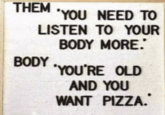 THEM 'YOU NEED TO LISTEN TO YOUR BODY BODY MORE. 'YOU'RE OLD AND YOU WANT PIZZA.