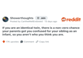 Showerthoughts + Join Posted by CarltheWell Endowed 13 days ago . reddit If you are an identical twin, there is a non-zero chance your parents got you confused for your sibling as an infant, so you aren't who you think you are. 17K upvotes Comment Copy link