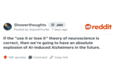Showerthoughts + Join Posted by SopwithTurtle - 7 days ago reddit If the "use it or lose it" theory of neuroscience is correct, then we're going to have an absolute explosion of Al-induced Alzheimers in the future. 14K upvotes Comment Copy link