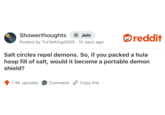 Showerthoughts + Join Posted by TurtleKing0505 10 days ago reddit Salt circles repel demons. So, if you packed a hula hoop fill of salt, would it become a portable demon shield? 7.4K upvotes Comment Copy link