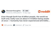 Showerthoughts + Join Posted by OkRoad5574 12 days ago reddit Even though Earth has 8 billion people, the world we built only really runs on about 4-6 billion being awake at once- humanity has never experienced all 8 billio... 6.3K upvotes Comment Copy link