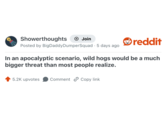 Showerthoughts Join Posted by BigDaddyDumperSquad - 5 days ago reddit In an apocalyptic scenario, wild hogs would be a much bigger threat than most people realize. 5.2K upvotes Comment Copy link