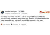 Showerthoughts + Join reddit Posted by DumplingsOrElse 7 days ago The best possible way for a spy to stay hidden would be to occasionally joke that they are a spy, so that people will assume they are not a spy, because a real spy wouldn't say that. 4.4K upvotes Comment Copy link