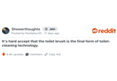 Showerthoughts + Join Posted by Pandafour20 17 days ago reddit It's hard accept that the toilet brush is the final form of toilet- cleaning technology. 4.4K upvotes Comment Copy link