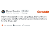 Showerthoughts + Join Posted by shannister 8 days ago . reddit If driverless cars become ubiquitous, there will have only been a handful of human generations who knew how to drive a car. 3.8K upvotes Comment Copy link