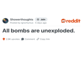 Showerthoughts + Join Posted by Ignorhymus 5 days ago reddit All bombs are unexploded. 2.9K upvotes Comment Copy link