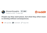 Showerthoughts + Join Posted by hjf25.9 days ago reddit People say they want peace, but what they often mean is winning without consequences. 2.3K upvotes Comment Copy link