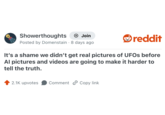 Showerthoughts + Join Posted by Domenstain 8 days ago . reddit It's a shame we didn't get real pictures of UFOs before Al pictures and videos are going to make it harder to tell the truth. 2.1K upvotes Comment Copy link
