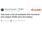 Showerthoughts + Join reddit Posted by hjf25. 22 hr. ago You lose a lot of wisdom the moment you argue while you are angry. 1.3K upvotes Comment Copy link