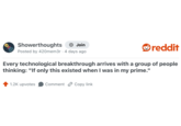 Showerthoughts + Join reddit Posted by 420mem3r 4 days ago Every technological breakthrough arrives with a group of people thinking: "If only this existed when I was in my prime." 1.2K upvotes Comment Copy link