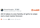 Showerthoughts + Join reddit Posted by Colonel Flanders 9 days ago All it takes is one family of girls to wipe out a last name forever. 1.1K upvotes Comment Copy link
