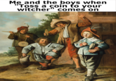 eccece Me and the boys when "Toss a coin to your witcher" comes on