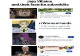 Jojo Villains and their favorite subreddits Free r/Dogfree > 37.4k visitors and 2.0k contributions per week Join This is a subreddit for those who do not like or own dogs to discuss modern-day dog ownership and its effects on socie... Wiki Animals & Pets Top Members r/WomanHands 19.7k visitors and 2.0k contributions per week r/male_strippers 12.6k visitors and 6 contributions per week Join For male strippers and the fans who love them. This is THE place on Reddit to find male strippers for your party and to.... See more Gay Christians ere is a place for us. Q r/GayChristians 15.5k visitors and 443 contributions per week **Hello and welcome to GayChristians!** See more Wiki Join