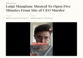 News Article → Luigi Mangione Musical To Open Five Minutes From Site of CEO Murder PUBLISHED UPDATED MAR 04, 2026 AT 09:45 AM EST MAR 04, 2026 AT 12:54 PM EST Andre Margatini Associate Producer, Writer, Actor potentially motivating backstory for Luigi, the character on stage, N