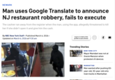NEWARK Man uses Google Translate to announce NJ restaurant robbery, fails to execute The cashier ran away from the register when the man, using the app, allegedly threatened to kill her if she didn't open it and give him the cash. By NBC New York Staff ⚫ Published March 6, 2026. • Updated on March 6, 2026 at 9:30 am Log in or create a free (口) profile to save articles f Handout Trending Stories NEW YORK CITY Mayor Mamdani was not at Gracie Mansion when protesters lit devices MANHATTAN Man wanted after pushing 83- year-old, 30-year-old onto train tracks in Manhattan