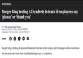 NATIONAL Burger King testing AI headsets to track if employees say 'please' or 'thank you' by: The Associated Press Posted: Feb 26, 2026 / 04:04 PM EST Updated: Feb 26, 2026 / 04:04 PM EST SHARE F 6 X in Burger King is testing Al-powered headsets that can recite recipes, alert managers when inventories are low and even track how friendly employees are to customers.