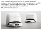 User accidentally gains control of over 6,700 robot vacuums while tinkering with their own device to enable control with a PlayStation controller - security flaw reveals floor plans and live video feeds News By Jowi Morales published February 23, 2026 Did he just unintentionally raise his own robot army? ROMO ROMO