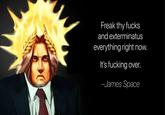 Freak thy f---- and exterminatus everything right now. It's f------ over. -James Space