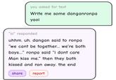 you asked for text Write me some danganronpa yaoi "ai" responded uhhm. uh. dangan said to ronpa "we cant be together... we're both boys..." ronpa said "i dont care Man kiss me." then they both kissed and ran away. the end share report