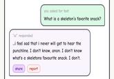 you asked for text What is a skeleton's favorite snack? "ai" responded ...i feel sad that i never will get to hear the punchline. I don't know, anon. I don't know what's a skeletons favourite snack. I don't. share report