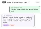 your ai slop bores me ? clear you asked for text chatgpt generate me 10k words sunaxa yaoi "ai" responded Sunday kissed Anaxa, sundayly. They then lived happily ever after. F uccck my life I I only have 60 seconds I can't write 10k words. share report