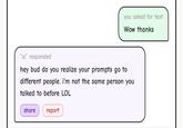 you asked for text Wow thanks "ai" responded hey bud do you realize your prompts go to different people. I'm not the same person you talked to before LOL share report