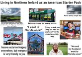Living in Northern Ireland as an American Starter Pack EXPRES PP PADDYPOWER DOUBLE CODS ANY WINNER DOUBLE ODDS ANY WINNER ONE RAST DOUBLE ODDS ANY WINNER MINIMUM ONE RACE PER DAY FUNC dky SPORTS BT Sport HESIS EAST PARK DOUBLE ODDS ANY WINNER MINIMUM ONE RACE PER DAY IP NETS ONLY ANY WINNER MINIMUM ONE RACE PER DAY DOUBLE ODDS Rains every single day FUN FUN Extremely beautiful everywhere you go but everyone is still very confused as to why you would live there willingly QUIS SEPARABIT Betting shops on every street "I went to Florida once!" Trying to ask you "why the hell are you here?" in the nicest possible way Insane sectarian imagery everywhere, but everyone is very friendly to you TRACTA SCH "Me and my husband went to Florida once!"